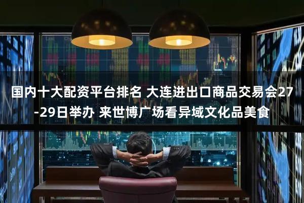 国内十大配资平台排名 大连进出口商品交易会27-29日举办 来世博广场看异域文化品美食