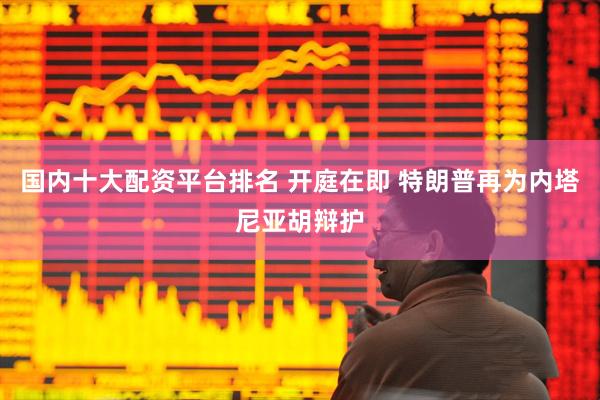 国内十大配资平台排名 开庭在即 特朗普再为内塔尼亚胡辩护