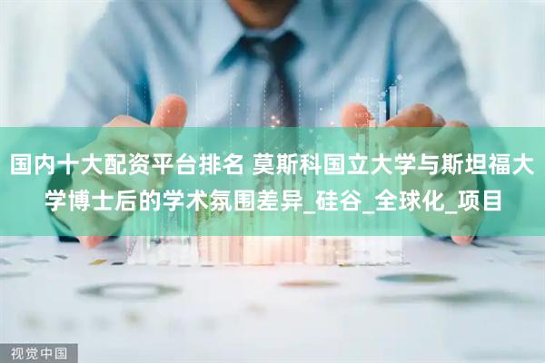 国内十大配资平台排名 莫斯科国立大学与斯坦福大学博士后的学术氛围差异_硅谷_全球化_项目