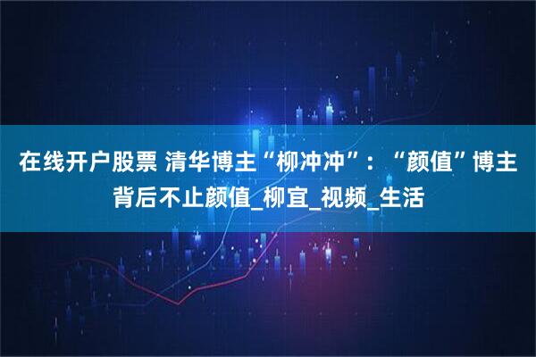 在线开户股票 清华博主“柳冲冲”：“颜值”博主背后不止颜值_柳宜_视频_生活