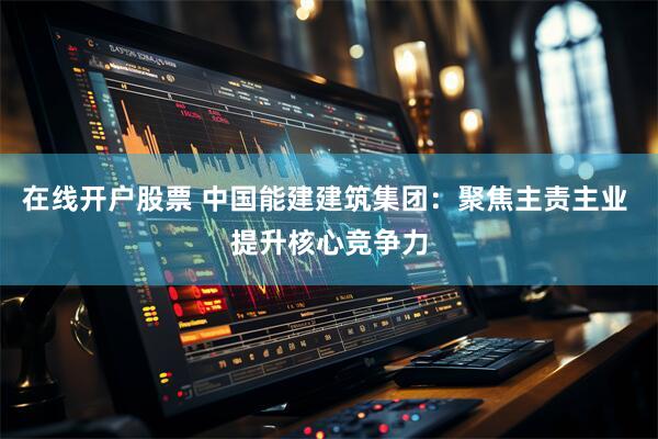 在线开户股票 中国能建建筑集团：聚焦主责主业 提升核心竞争力