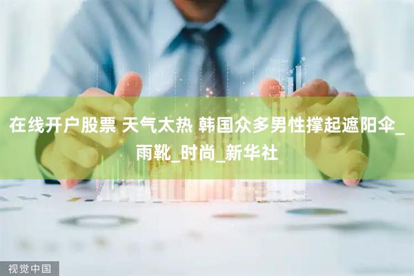 在线开户股票 天气太热 韩国众多男性撑起遮阳伞_雨靴_时尚_新华社