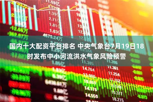 国内十大配资平台排名 中央气象台7月19日18时发布中小河流洪水气象风险预警