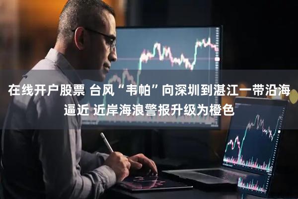 在线开户股票 台风“韦帕”向深圳到湛江一带沿海逼近 近岸海浪警报升级为橙色