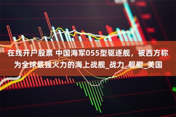 在线开户股票 中国海军055型驱逐舰，被西方称为全球最强火力的海上战舰_战力_舰艇_美国