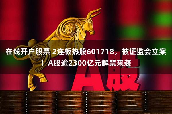 在线开户股票 2连板热股601718，被证监会立案！A股逾2300亿元解禁来袭