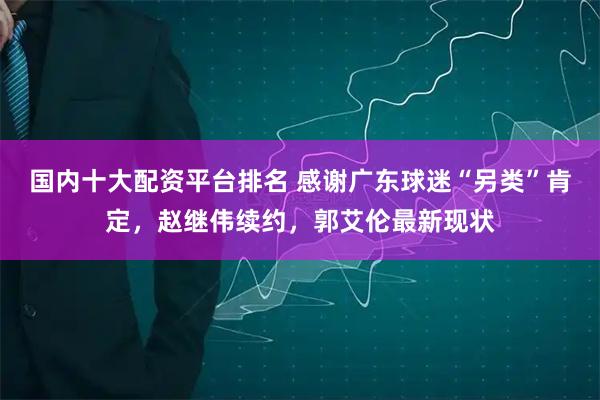 国内十大配资平台排名 感谢广东球迷“另类”肯定，赵继伟续约，郭艾伦最新现状