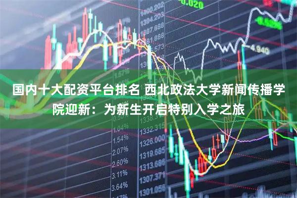 国内十大配资平台排名 西北政法大学新闻传播学院迎新：为新生开启特别入学之旅