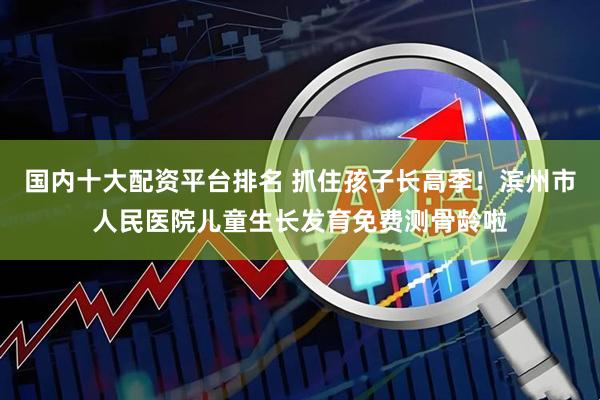 国内十大配资平台排名 抓住孩子长高季！滨州市人民医院儿童生长发育免费测骨龄啦