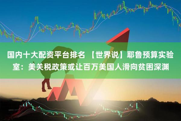 国内十大配资平台排名 【世界说】耶鲁预算实验室：美关税政策或让百万美国人滑向贫困深渊