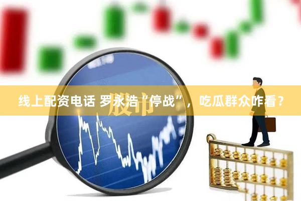 线上配资电话 罗永浩“停战”，吃瓜群众咋看？