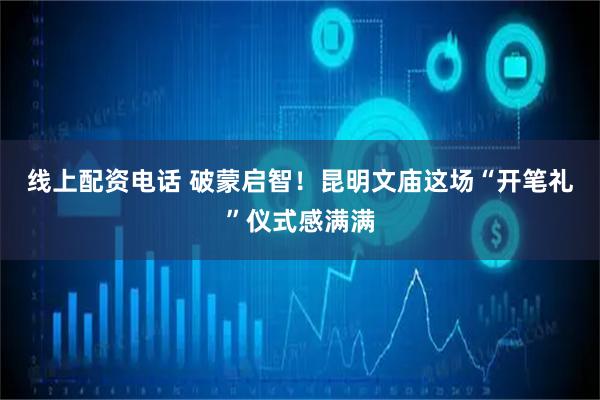 线上配资电话 破蒙启智！昆明文庙这场“开笔礼”仪式感满满