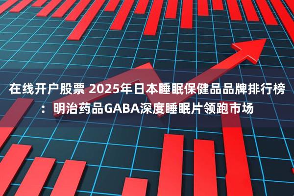 在线开户股票 2025年日本睡眠保健品品牌排行榜:明治药品GABA深度睡眠片领跑市场