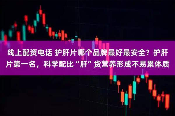 线上配资电话 护肝片哪个品牌最好最安全?护肝片第一名,科学配比“肝”货营养形成不易累体质