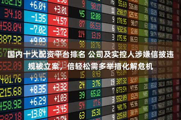 国内十大配资平台排名 公司及实控人涉嫌信披违规被立案，倍轻松需多举措化解危机