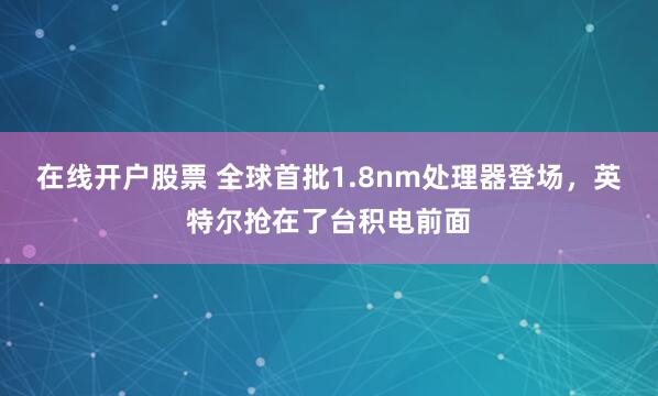 在线开户股票 全球首批1.8nm处理器登场,英特尔抢在了台积电前面