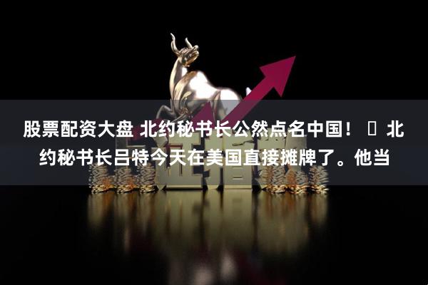 股票配资大盘 北约秘书长公然点名中国！ ​北约秘书长吕特今天在美国直接摊牌了。他当