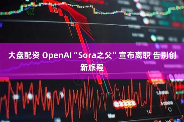 大盘配资 OpenAI“Sora之父”宣布离职 告别创新旅程